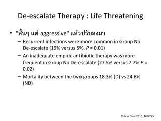De-escalate Therapy : Life Threatening

• "สันๆ แต่ aggressive" แล้วปรับลงมา
     ้
   – Recurrent infections were more common in Group No
     De-escalate (19% versus 5%, P = 0.01)
   – An inadequate empiric antibiotic therapy was more
     frequent in Group No De-escalate (27.5% versus 7.7% P =
     0.02)
   – Mortality between the two groups 18.3% (D) vs 24.6%
     (ND)




                                                Critical Care 2010, 14:R225
 