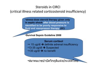 Steroids in CIRCI
(critical illness related corticosteroid insufficiency)

          •stress-dose steroid therapy given only
          in septic shock after blood pressure is
          identified to be poorly responsive to
          fluid and vasopressor therapy (2C)

          •Survival Sepsis Guideline 2008

                          Serum cortisol
            •< 15 ug/dl  definite adrenal insufficiency
            •13-35 ug/dl  Suspected
            •>35 ug/dl  no benefit


            •สมาคมเวชบำาบัดวิกฤติแห่งประเทศไทย
 