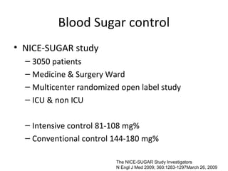 Blood Sugar control
• NICE-SUGAR study
  – 3050 patients
  – Medicine & Surgery Ward
  – Multicenter randomized open label study
  – ICU & non ICU

  – Intensive control 81-108 mg%
  – Conventional control 144-180 mg%

                         The NICE-SUGAR Study Investigators
                         N Engl J Med 2009; 360:1283-1297March 26, 2009
 