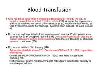 Blood Transfusion
● Give red blood cells when hemoglobin decreases to 7.0 g/dL (70 g/L) to
   target a hemoglobin of 7.0–9.0 g/dL in adults (1B). A higher hemoglobin lev
   el may be required in special circumstances (e.g., myocardial ischaemia, se
   vere hypoxemia, acute hemorrhage, cyanotic heart disease, or lactic acidosi
   s)

● Do not use erythropoietin to treat sepsis-related anemia. Erythropoietin may
   be used for other accepted reasons (1B) Do not use fresh frozen plasma to
   correct laboratory clotting abnormalities unless there is bleeding or planned i
   nvasive procedures (2D)

● Do not use antithrombin therapy (1B)
   Administer platelets when (2D) Counts are 5000/mm3 (5 109/L) regardless
   of bleeding
   Counts are 5000–30,000/mm3 (5–30 109/L) and there is significant
   bleeding risk
   Higher platelet counts (50,000/mm3 [50 109/L]) are required for surgery or
   invasive procedures
 