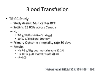 Blood Transfusion
• TRICC Study
  – Study design: Multicenter RCT
  – Setting: 25 ICUs across Canada
  – Hb
     • 7-9 g/dl (Restrictive Strategy)
     • 10-12 g/dl (Liberal Strategy)
  – Primary Outcome : mortality rate 30 days
  – Results
     • Hb 7-9 g/dl group mortality rate 22.2%
     • Hb 10-12 g/dl mortality rate 28.1%
     • (P=0.05)
 