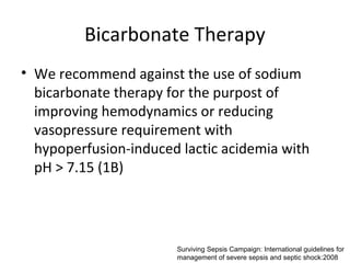 Bicarbonate Therapy
• We recommend against the use of sodium
  bicarbonate therapy for the purpost of
  improving hemodynamics or reducing
  vasopressure requirement with
  hypoperfusion-induced lactic acidemia with
  pH > 7.15 (1B)




                       Surviving Sepsis Campaign: International guidelines for
                       management of severe sepsis and septic shock:2008
 