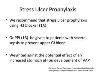 Stress Ulcer Prophylaxis
• We recommend that stress ulcer prophylaxis
  using H2 blocker (1A)

• Or PPI (1B) be given to patients with severe
  sepsis to prevent upper GI bleed.

• Weighted aginst the potential effect of an
  increased stomach pH on development of VAP
                        Surviving Sepsis Campaign: International guidelines for
                        management of severe sepsis and septic shock:2008
 