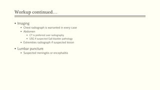 Workup continued…
 Imaging
 Chest radiograph is warranted in every case
 Abdomen
 CT is preferred over radiography
 USG if suspected Gall bladder pathology
 Extremities radiograph if suspected lesion
 Lumbar puncture
 Suspected meningitis or encephalitis
 