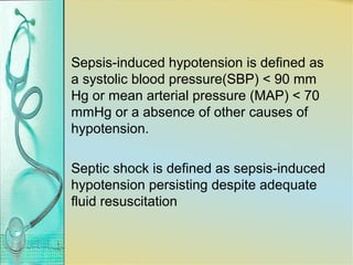 Sepsis-induced hypotension is defined as
a systolic blood pressure(SBP) < 90 mm
Hg or mean arterial pressure (MAP) < 70
mmHg or a absence of other causes of
hypotension.
Septic shock is defined as sepsis-induced
hypotension persisting despite adequate
fluid resuscitation
 