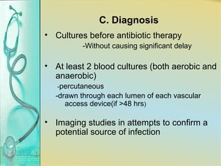 C. Diagnosis
• Cultures before antibiotic therapy
-Without causing significant delay
• At least 2 blood cultures (both aerobic and
anaerobic)
-percutaneous
-drawn through each lumen of each vascular
access device(if >48 hrs)
• Imaging studies in attempts to confirm a
potential source of infection
 