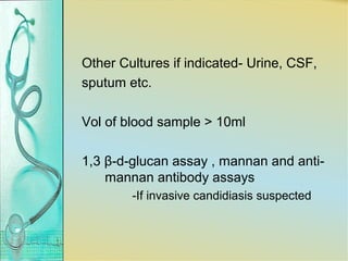 Other Cultures if indicated- Urine, CSF,
sputum etc.
Vol of blood sample > 10ml
1,3 β-d-glucan assay , mannan and anti-
mannan antibody assays
-If invasive candidiasis suspected
 