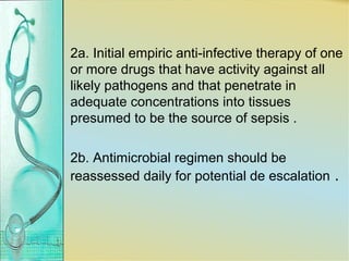 2a. Initial empiric anti-infective therapy of one
or more drugs that have activity against all
likely pathogens and that penetrate in
adequate concentrations into tissues
presumed to be the source of sepsis .
2b. Antimicrobial regimen should be
reassessed daily for potential de escalation .
 