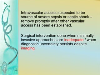 Intravascular access suspected to be
source of severe sepsis or septic shock –
remove promptly after other vascular
access has been established.
Surgical intervention done when minimally
invasive approaches are inadequate / when
diagnostic uncertainty persists despite
imaging.
 