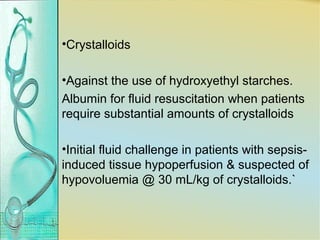 •Crystalloids
•Against the use of hydroxyethyl starches.
Albumin for fluid resuscitation when patients
require substantial amounts of crystalloids
•Initial fluid challenge in patients with sepsis-
induced tissue hypoperfusion & suspected of
hypovoluemia @ 30 mL/kg of crystalloids.`
 