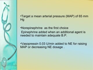 •Target a mean arterial pressure (MAP) of 65 mm
Hg
•Norepinephrine as the first choice
Epinephrine added when an additional agent is
needed to maintain adequate B.P.
•Vasopressin 0.03 U/min added to NE for raising
MAP or decreasing NE dosage .
 