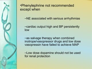 •Phenylephrine not recommended
except when
–NE associated with serious arrhythmias
–cardiac output high and BP persistently
low
–as salvage therapy when combined
inotrope/vasopressor drugs and low dose
vasopressin have failed to achieve MAP
–Low dose dopamine should not be used
for renal protection
 