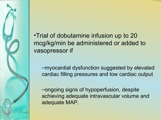 •Trial of dobutamine infusion up to 20
mcg/kg/min be administered or added to
vasopressor if
–myocardial dysfunction suggested by elevated
cardiac filling pressures and low cardiac output
–ongoing signs of hypoperfusion, despite
achieving adequate intravascular volume and
adequate MAP.
 