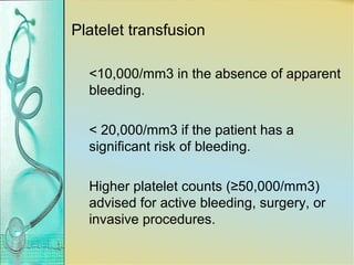 Platelet transfusion
<10,000/mm3 in the absence of apparent
bleeding.
< 20,000/mm3 if the patient has a
significant risk of bleeding.
Higher platelet counts (≥50,000/mm3)
advised for active bleeding, surgery, or
invasive procedures.
 