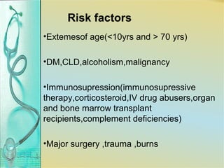 Risk factors
•Extemesof age(<10yrs and > 70 yrs)
•DM,CLD,alcoholism,malignancy
•Immunosupression(immunosupressive
therapy,corticosteroid,IV drug abusers,organ
and bone marrow transplant
recipients,complement deficiencies)
•Major surgery ,trauma ,burns
 