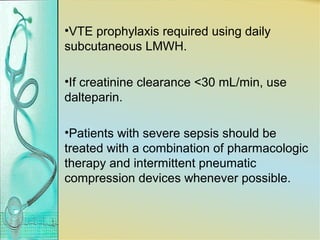 •VTE prophylaxis required using daily
subcutaneous LMWH.
•If creatinine clearance <30 mL/min, use
dalteparin.
•Patients with severe sepsis should be
treated with a combination of pharmacologic
therapy and intermittent pneumatic
compression devices whenever possible.
 