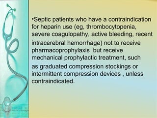 •Septic patients who have a contraindication
for heparin use (eg, thrombocytopenia,
severe coagulopathy, active bleeding, recent
intracerebral hemorrhage) not to receive
pharmacoprophylaxis but receive
mechanical prophylactic treatment, such
as graduated compression stockings or
intermittent compression devices , unless
contraindicated.
 