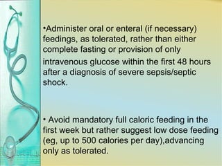 •Administer oral or enteral (if necessary)
feedings, as tolerated, rather than either
complete fasting or provision of only
intravenous glucose within the first 48 hours
after a diagnosis of severe sepsis/septic
shock.
• Avoid mandatory full caloric feeding in the
first week but rather suggest low dose feeding
(eg, up to 500 calories per day),advancing
only as tolerated.
 