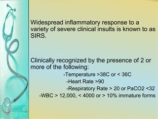 Widespread inflammatory response to a
variety of severe clinical insults is known to as
SIRS.
Clinically recognized by the presence of 2 or
more of the following:
-Temperature >38C or < 36C
-Heart Rate >90
-Respiratory Rate > 20 or PaCO2 <32
-WBC > 12,000, < 4000 or > 10% immature forms
 