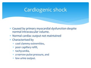  Caused by primary myocardial dysfunction despite
normal intravascular volume.
 Normal cardiac output not maintained
 Characterised by
 cool clammy extremities,
 poor capillary refill,
 tachycardia,
 a narrow pulse pressure, and
 low urine output.
Cardiogenic shock
 