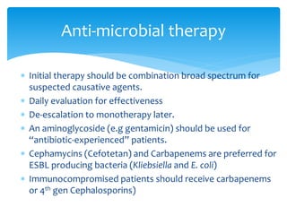  Initial therapy should be combination broad spectrum for
suspected causative agents.
 Daily evaluation for effectiveness
 De-escalation to monotherapy later.
 An aminoglycoside (e.g gentamicin) should be used for
“antibiotic-experienced” patients.
 Cephamycins (Cefotetan) and Carbapenems are preferred for
ESBL producing bacteria (Kliebsiella and E. coli)
 Immunocompromised patients should receive carbapenems
or 4th gen Cephalosporins)
Anti-microbial therapy
 