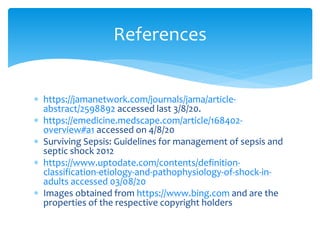  https://jamanetwork.com/journals/jama/article-
abstract/2598892 accessed last 3/8/20.
 https://emedicine.medscape.com/article/168402-
overview#a1 accessed on 4/8/20
 Surviving Sepsis: Guidelines for management of sepsis and
septic shock 2012
 https://www.uptodate.com/contents/definition-
classification-etiology-and-pathophysiology-of-shock-in-
adults accessed 03/08/20
 Images obtained from https://www.bing.com and are the
properties of the respective copyright holders
References
 