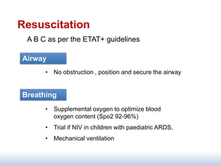 Resuscitation
A B C as per the ETAT+ guidelines
• No obstruction , position and secure the airway
Airway
Breathing
• Supplemental oxygen to optimize blood
oxygen content (Spo2 92-96%)
• Trial if NIV in children with paediatric ARDS.
• Mechanical ventilation
 