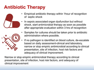 Antibiotic Therapy
• Empirical antibiotic therapy within 1hour of recognition
of septic shock
• In sepsis associated organ dysfunction but without
shock, start antimicrobial therapy as soon as possible
after appropriate evaluation within 3 hrs of recognition
• Samples for cultures should be taken prior to antibiotic
administration where possible.
• If no pathogen is identified on blood culture, de-escalate
based on daily assessment-clinical and laboratory,
narrow or stop empiric antimicrobial according to clinical
presentation, site of infection, host risk factors and
adequacy of clinical improvement.
Narrow or stop empiric antimicrobial therapy according to clinical
presentation, site of infection, host risk factors, and adequacy of
clinical improvement
 