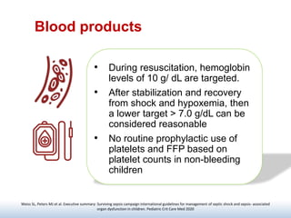 Blood products
• During resuscitation, hemoglobin
levels of 10 g/ dL are targeted.
• After stabilization and recovery
from shock and hypoxemia, then
a lower target > 7.0 g/dL can be
considered reasonable
• No routine prophylactic use of
platelets and FFP based on
platelet counts in non-bleeding
children
Weiss SL, Peters MJ et al. Executive summary: Surviving sepsis campaign international guidelines for management of septic shock and sepsis- associated
organ dysfunction in children. Pediatric Crit Care Med 2020
 