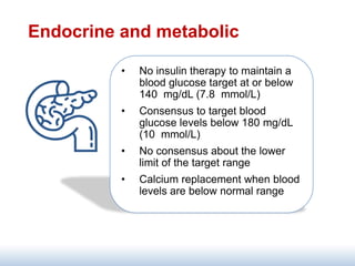 Endocrine and metabolic
• No insulin therapy to maintain a
blood glucose target at or below
140 mg/dL (7.8 mmol/L)
• Consensus to target blood
glucose levels below 180 mg/dL
(10 mmol/L)
• No consensus about the lower
limit of the target range
• Calcium replacement when blood
levels are below normal range
 
