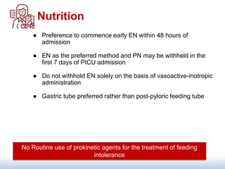 Nutrition
● Preference to commence early EN within 48 hours of
admission
● EN as the preferred method and PN may be withheld in the
first 7 days of PICU admission
● Do not withhold EN solely on the basis of vasoactive-inotropic
administration
● Gastric tube preferred rather than post-pyloric feeding tube
No Routine use of prokinetic agents for the treatment of feeding
intolerance
 