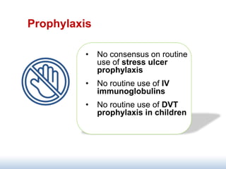 Prophylaxis
• No consensus on routine
use of stress ulcer
prophylaxis
• No routine use of IV
immunoglobulins
• No routine use of DVT
prophylaxis in children
 