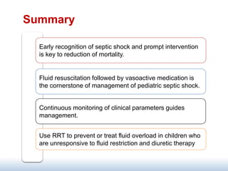 Summary
Fluid resuscitation followed by vasoactive medication is
the cornerstone of management of pediatric septic shock.
Early recognition of septic shock and prompt intervention
is key to reduction of mortality.
Continuous monitoring of clinical parameters guides
management.
Use RRT to prevent or treat fluid overload in children who
are unresponsive to fluid restriction and diuretic therapy
 