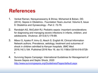 References
1. Venkat Raman, Narayanaswamy & Shiraz, Mohamed & Boban, DD.
(2014). Sepsis in Obstetrics.. Foundation Years Journal. Volume 8, Issue
9: Obstetrics and Gynaecology - Part 2. 72-79.
2. Randolph AG, McCulloh RJ. Pediatric sepsis: important considerations
for diagnosing and managing severe infections in infants, children, and
adolescents. Virulence. 2013;5(1):179-89.
3. Mbevi G, Ayieko P, Irimu G, Akech S, English M, Clinical Information
Network authors. Prevalence, aetiology, treatment and outcomes of
shock in children admitted to Kenyan hospitals. BMC Med.
2016;14(1):184. Published 2016 Nov 16. doi:10.1186/s12916-016-0728-
x
4. Surviving Sepsis Campaign: International Guidelines for Management of
Severe Sepsis and Septic Shock, 2020
http://www.survivingsepsis.org/Guidelines/Pages/default.aspx
 