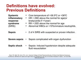 Definitions have evolved:
Previous Definitions
Bone RC, Balk RA, Cerra FB, et al. American College of Chest Physicians/Society of Critical Care Medicine Consensus
Conference: definitions for sepsis and organ failure and guidelines for the use of innovative therapies in sepsis. Crit Care Med.
1992;20(6):864-874.
Systemic
inflammatory
response
syndrome
(SIRS):
• Core temperature of >38.5ºC or <36ºC
• HR > 2SD above the normal for age(or
bradycardia if <1year)
• RR > 2SD above the normal for age
• Abnormal WBCs or >10%immature neutrophils.
Sepsis • 2 of 4 SIRS with suspected or proven infection.
Severe sepsis • Sepsis complicated with organ dysfunction
Septic shock • Sepsis- induced hypotension despite adequate
fluid resuscitation
 