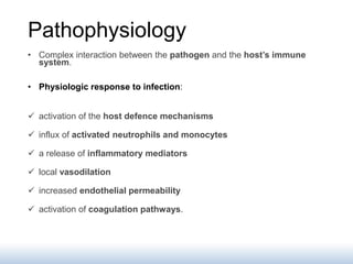 Pathophysiology
• Complex interaction between the pathogen and the host’s immune
system.
• Physiologic response to infection:
 activation of the host defence mechanisms
 influx of activated neutrophils and monocytes
 a release of inflammatory mediators
 local vasodilation
 increased endothelial permeability
 activation of coagulation pathways.
 