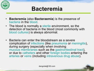 Bacteremia Bacteremia  (also  Bacteraemia ) is the presence of  bacteria  in the  blood .  The blood is normally a  sterile  environment, so the detection of bacteria in the blood (most commonly with  blood cultures ) is always abnormal.  Bacteria can enter the bloodstream as a severe complication of  infections  (like  pneumonia  or  meningitis ), during surgery (especially when involving  mucous membranes  such as the  gastrointestinal tract ), or due to  catheters  and other  foreign bodies  entering the  arteries  or  veins  (including  intravenous   drug abuse ).  