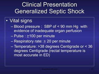 Clinical Presentation Generalized Septic Shock Vital signs Blood pressure :  SBP of < 90 mm Hg  with evidence of inadequate organ perfusion Pulse :  > 100 per minute Respiratory rate:  >  20 per minute Temperature: >38 degrees Centigrade or < 36 degrees Centigrade (rectal temperature is most accurate in ED) 