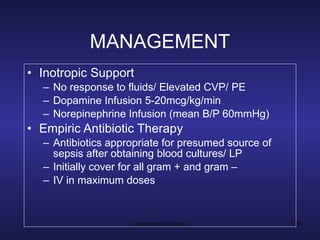 MANAGEMENT Inotropic Support No response to fluids/ Elevated CVP/ PE Dopamine Infusion 5-20mcg/kg/min Norepinephrine Infusion (mean B/P 60mmHg) Empiric Antibiotic Therapy Antibiotics appropriate for presumed source of sepsis after obtaining blood cultures/ LP Initially cover for all gram + and gram – IV in maximum doses 