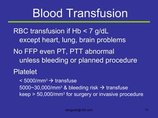 Blood Transfusion RBC transfusion if Hb < 7 g/dL except heart, lung, brain problems No FFP even PT, PTT abnormal unless bleeding or planned procedure Platelet < 5000/mm 3    transfuse 5000~30,000/mm 3  & bleeding risk    transfuse keep > 50,000/mm 3  for surgery or invasive procedure 