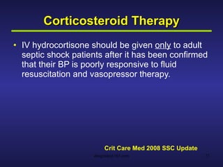 Corticosteroid Therapy IV hydrocortisone should be given  only  to adult septic shock patients after it has been confirmed that their BP is poorly responsive to fluid resuscitation and vasopressor therapy.  Crit Care Med 2008 SSC Update 