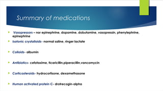 Summary of medications
 Vasopressors – nor epinephrine, dopamine, dobutamine, vasopressin, phenylephrine,
epinephrine
 Isotonic crystalloids- normal saline, ringer lactate
 Colloids- albumin
 Antibiotics- cefotaxime, ticaricillin,piperacillin,vancomycin
 Corticosteroids- hydrocortisone, dexamethasone
 Human activated protein C- drotrecogin-alpha
 