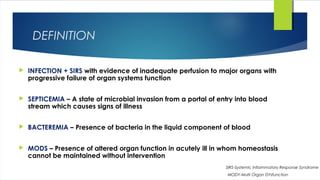 DEFINITION
 INFECTION + SIRS with evidence of inadequate perfusion to major organs with
progressive failure of organ systems function
 SEPTICEMIA – A state of microbial invasion from a portal of entry into blood
stream which causes signs of illness
 BACTEREMIA – Presence of bacteria in the liquid component of blood
 MODS – Presence of altered organ function in acutely ill in whom homeostasis
cannot be maintained without intervention
SIRS-Systemic Inflammatory Response Syndrome
MODY-Multi Organ DYsfunction
 