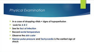 Physical Examination
 In a case of dropping vitals + signs of hypoperfusion
 Look for A B C
 See for foci of Infection
 Record rectal temperature
 Observe the skin color
 Narrow pulse pressure and Tachycardia is the earliest sign of
shock
 