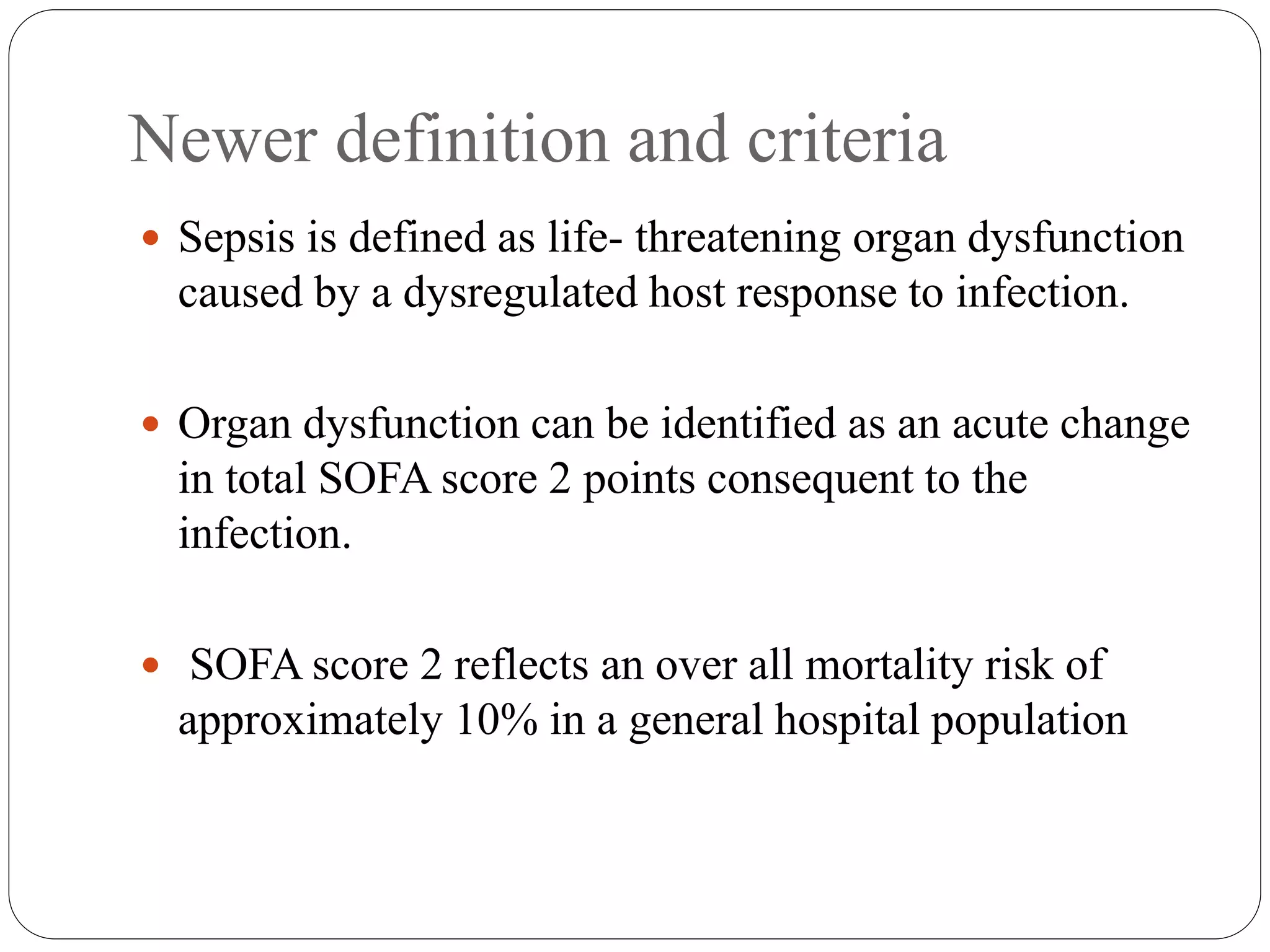 Newer definition and criteria
 Sepsis is defined as life- threatening organ dysfunction
caused by a dysregulated host response to infection.
 Organ dysfunction can be identified as an acute change
in total SOFA score 2 points consequent to the
infection.
 SOFA score 2 reflects an over all mortality risk of
approximately 10% in a general hospital population
 