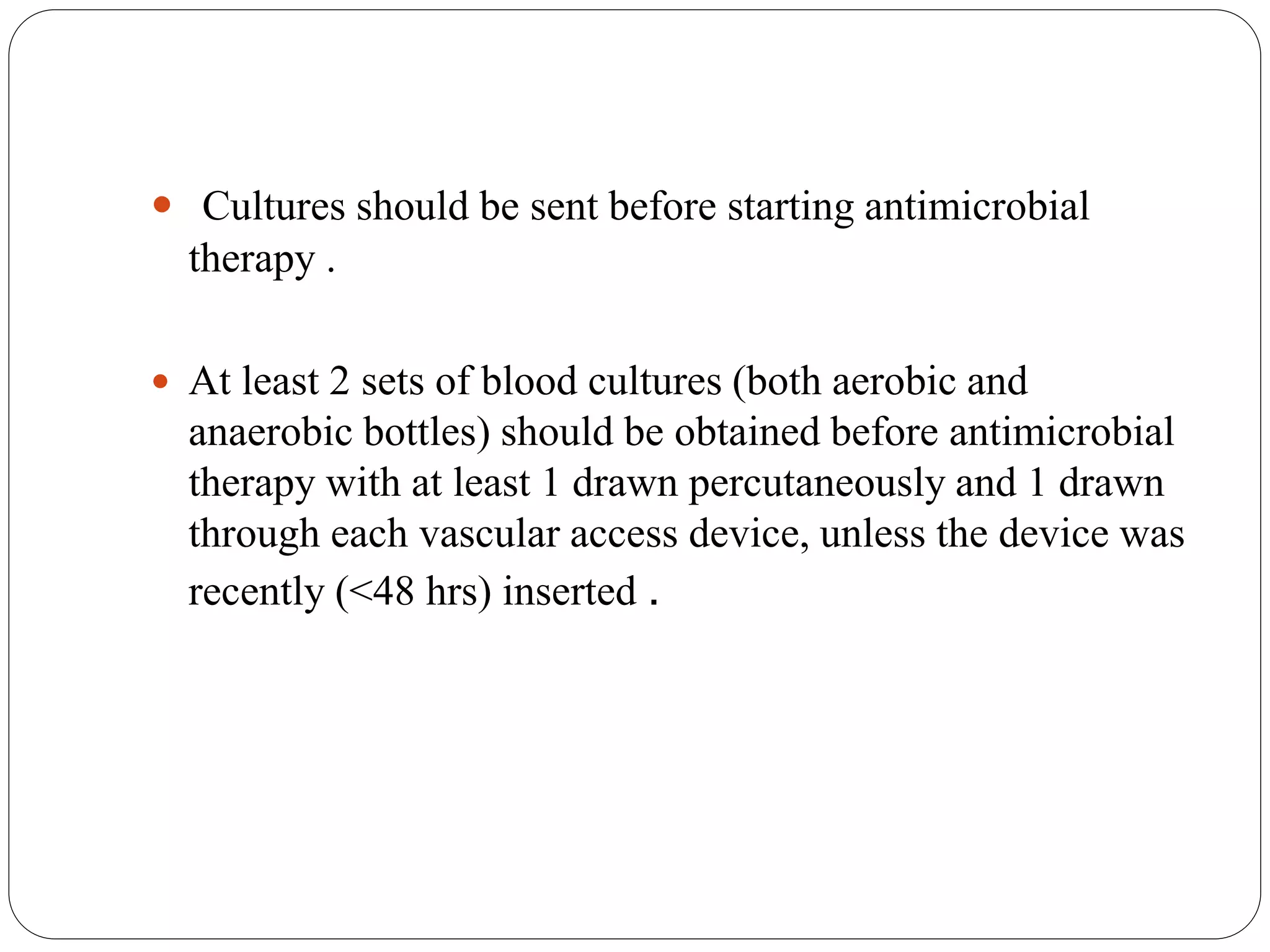  Cultures should be sent before starting antimicrobial
therapy .
 At least 2 sets of blood cultures (both aerobic and
anaerobic bottles) should be obtained before antimicrobial
therapy with at least 1 drawn percutaneously and 1 drawn
through each vascular access device, unless the device was
recently (<48 hrs) inserted .
 