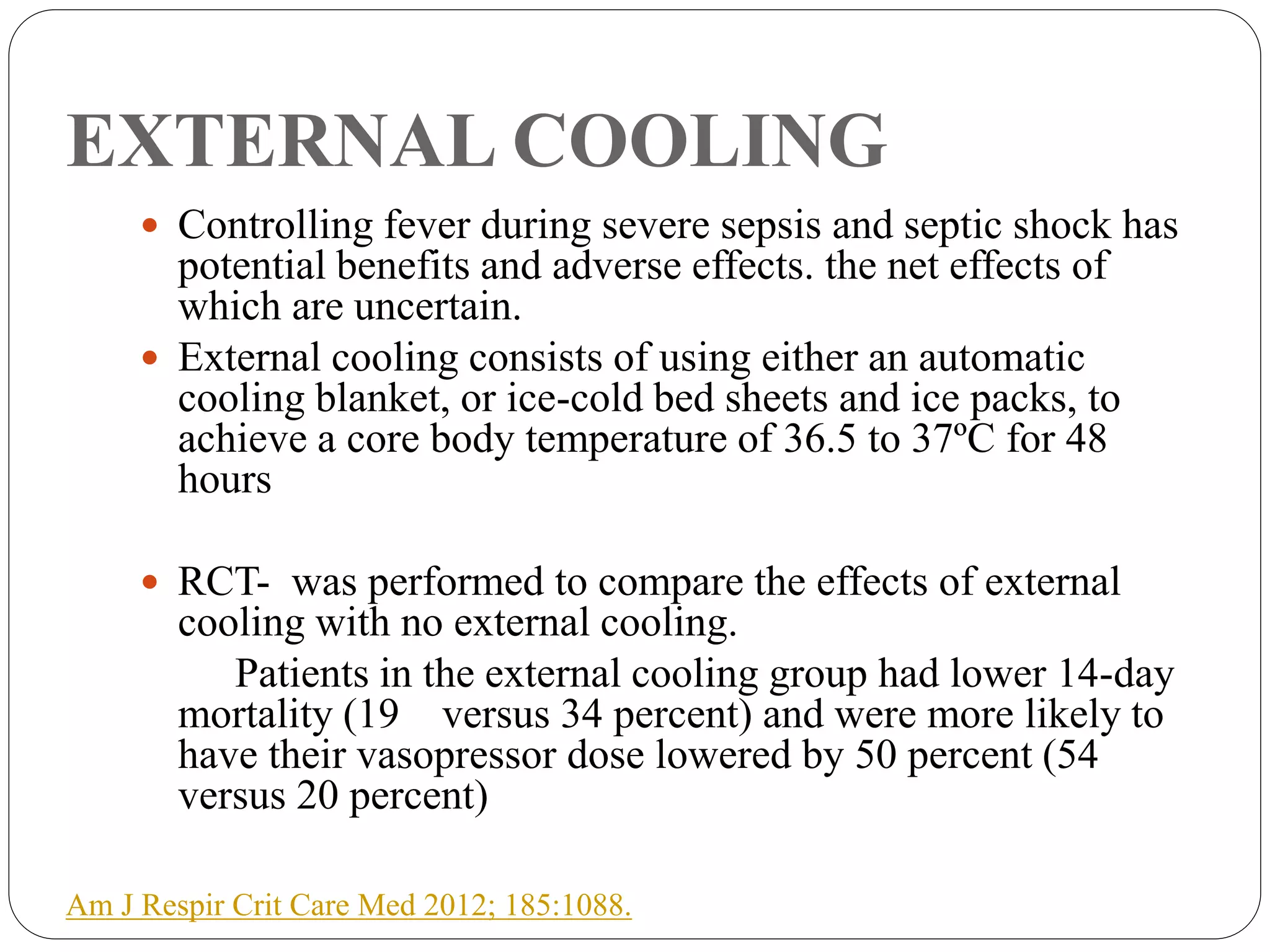 EXTERNAL COOLING
 Controlling fever during severe sepsis and septic shock has
potential benefits and adverse effects. the net effects of
which are uncertain.
 External cooling consists of using either an automatic
cooling blanket, or ice-cold bed sheets and ice packs, to
achieve a core body temperature of 36.5 to 37ºC for 48
hours
 RCT- was performed to compare the effects of external
cooling with no external cooling.
Patients in the external cooling group had lower 14-day
mortality (19 versus 34 percent) and were more likely to
have their vasopressor dose lowered by 50 percent (54
versus 20 percent)
Am J Respir Crit Care Med 2012; 185:1088.
 