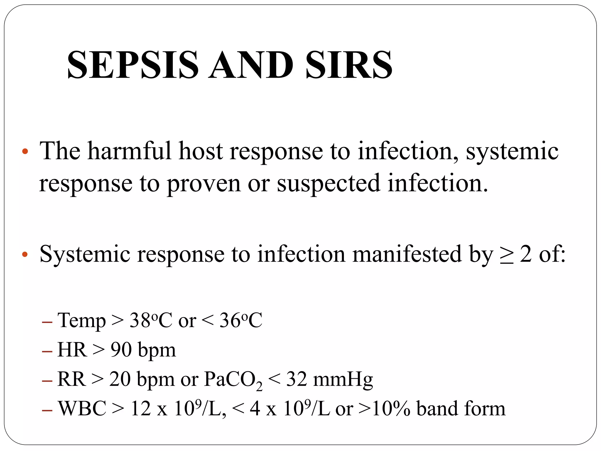 SEPSIS AND SIRS
• The harmful host response to infection, systemic
response to proven or suspected infection.
• Systemic response to infection manifested by ≥ 2 of:
– Temp > 38oC or < 36oC
– HR > 90 bpm
– RR > 20 bpm or PaCO2 < 32 mmHg
– WBC > 12 x 109/L, < 4 x 109/L or >10% band form
 