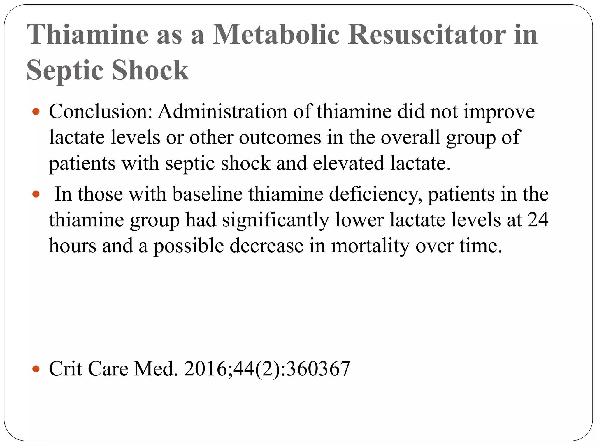 Thiamine as a Metabolic Resuscitator in
Septic Shock
 Conclusion: Administration of thiamine did not improve
lactate levels or other outcomes in the overall group of
patients with septic shock and elevated lactate.
 In those with baseline thiamine deficiency, patients in the
thiamine group had significantly lower lactate levels at 24
hours and a possible decrease in mortality over time.
 Crit Care Med. 2016;44(2):360367
 