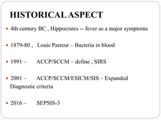 HISTORICALASPECT
 4th century BC , Hippocrates -- fever as a major symptoms
 1879-80 , Louis Pasteur – Bacteria in blood
 1991 – ACCP/SCCM – define , SIRS
 2001 – ACCP/SCCM/ESICM/SIS – Expanded
Diagnostic criteria
 2016 – SEPSIS-3
 